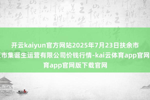 开云kaiyun官方网站2025年7月23日扶余市三井子园区市集诞生运营有限公司价钱行情-kai云体育app官网版下载官网