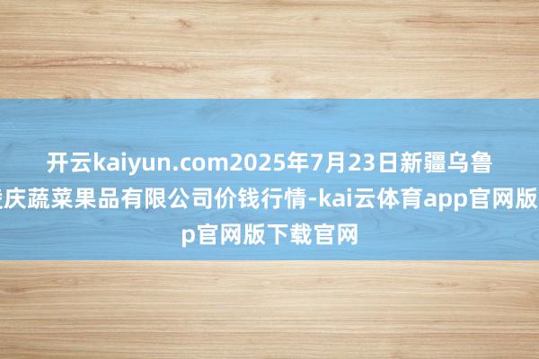 开云kaiyun.com2025年7月23日新疆乌鲁木王人凌庆蔬菜果品有限公司价钱行情-kai云体育app官网版下载官网