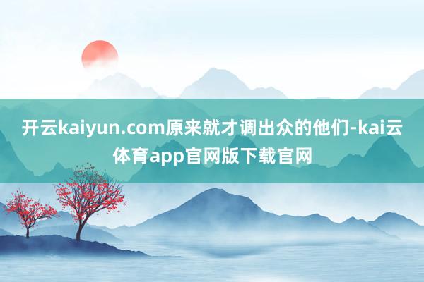 开云kaiyun.com原来就才调出众的他们-kai云体育app官网版下载官网