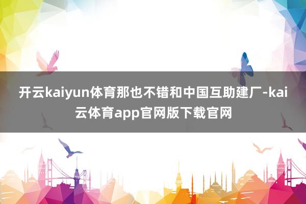 开云kaiyun体育那也不错和中国互助建厂-kai云体育app官网版下载官网