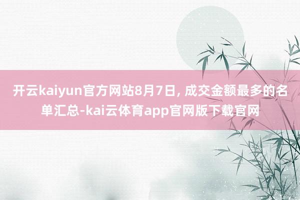 开云kaiyun官方网站8月7日, 成交金额最多的名单汇总-kai云体育app官网版下载官网