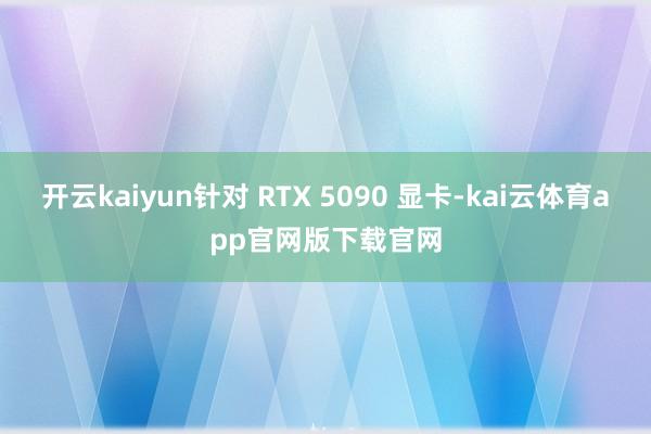 开云kaiyun针对 RTX 5090 显卡-kai云体育app官网版下载官网