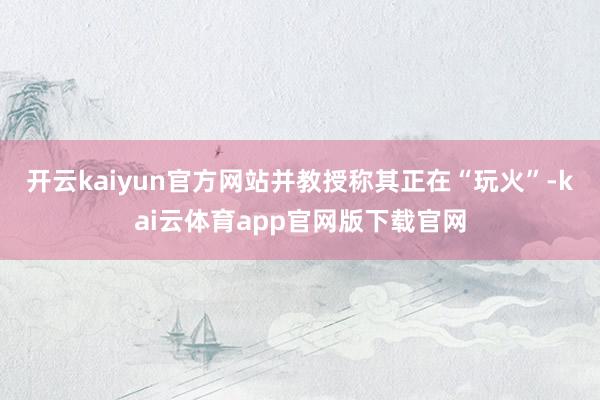 开云kaiyun官方网站并教授称其正在“玩火”-kai云体育app官网版下载官网