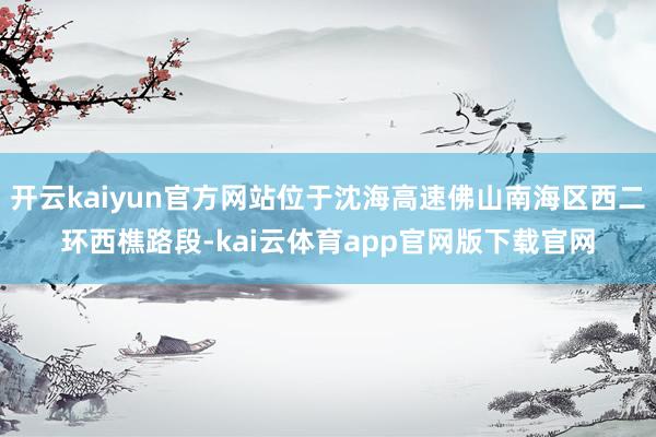 开云kaiyun官方网站位于沈海高速佛山南海区西二环西樵路段-kai云体育app官网版下载官网