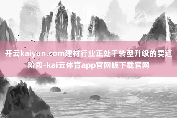 开云kaiyun.com建材行业正处于转型升级的要道阶段-kai云体育app官网版下载官网