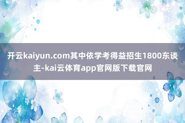 开云kaiyun.com其中依学考得益招生1800东谈主-kai云体育app官网版下载官网