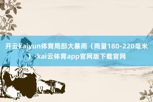 开云kaiyun体育局部大暴雨（雨量180-220毫米）-kai云体育app官网版下载官网