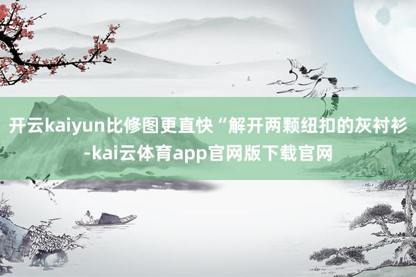 开云kaiyun比修图更直快“解开两颗纽扣的灰衬衫-kai云体育app官网版下载官网