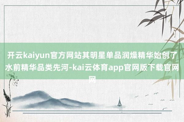开云kaiyun官方网站其明星单品润燥精华始创了水前精华品类先河-kai云体育app官网版下载官网