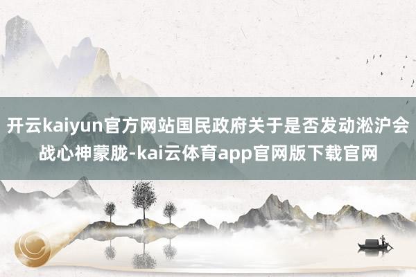 开云kaiyun官方网站国民政府关于是否发动淞沪会战心神蒙胧-kai云体育app官网版下载官网