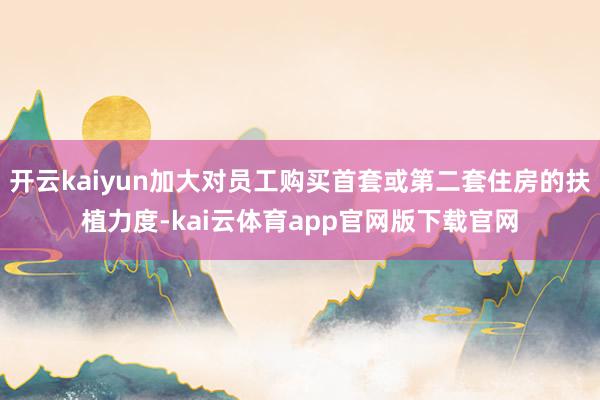 开云kaiyun加大对员工购买首套或第二套住房的扶植力度-kai云体育app官网版下载官网