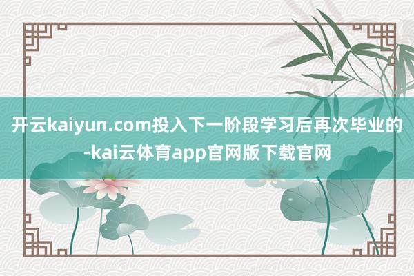 开云kaiyun.com投入下一阶段学习后再次毕业的-kai云体育app官网版下载官网