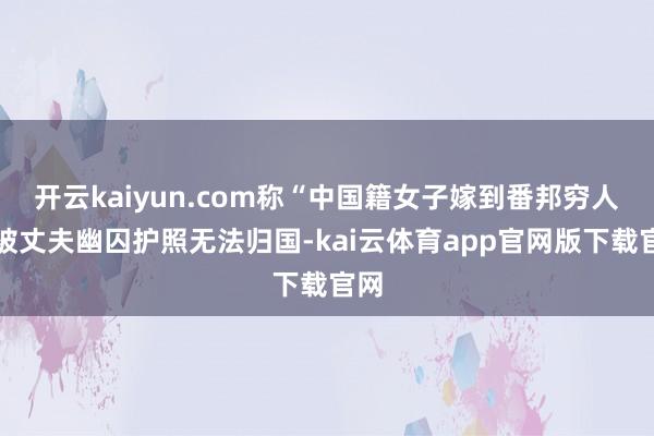 开云kaiyun.com称“中国籍女子嫁到番邦穷人窟被丈夫幽囚护照无法归国-kai云体育app官网版下载官网