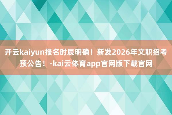 开云kaiyun报名时辰明确！新发2026年文职招考预公告！-kai云体育app官网版下载官网