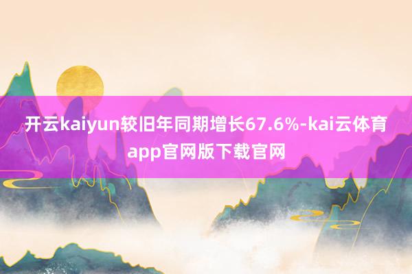 开云kaiyun较旧年同期增长67.6%-kai云体育app官网版下载官网