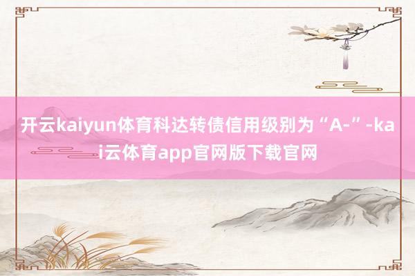 开云kaiyun体育科达转债信用级别为“A-”-kai云体育app官网版下载官网