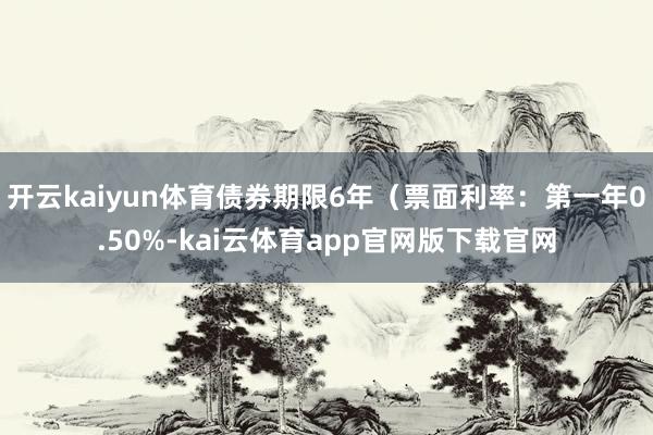 开云kaiyun体育债券期限6年（票面利率：第一年0.50%-kai云体育app官网版下载官网