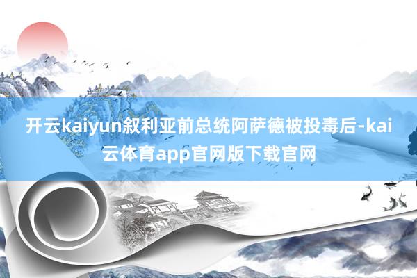 开云kaiyun叙利亚前总统阿萨德被投毒后-kai云体育app官网版下载官网