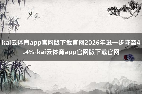 kai云体育app官网版下载官网2026年进一步降至4.4%-kai云体育app官网版下载官网