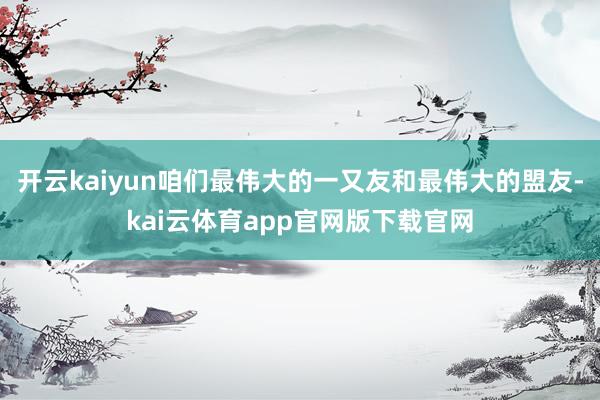 开云kaiyun咱们最伟大的一又友和最伟大的盟友-kai云体育app官网版下载官网