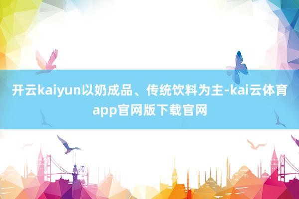 开云kaiyun以奶成品、传统饮料为主-kai云体育app官网版下载官网