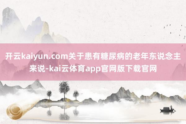 开云kaiyun.com关于患有糖尿病的老年东说念主来说-kai云体育app官网版下载官网