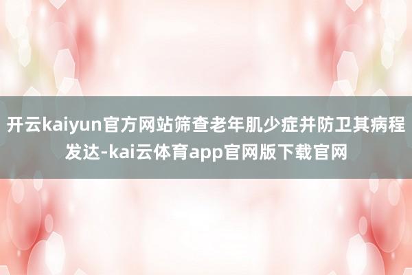 开云kaiyun官方网站筛查老年肌少症并防卫其病程发达-kai云体育app官网版下载官网