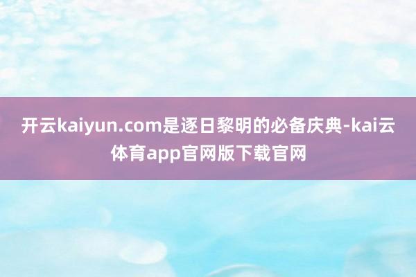 开云kaiyun.com是逐日黎明的必备庆典-kai云体育app官网版下载官网