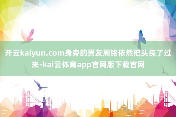 开云kaiyun.com身旁的男友周铭依然把头探了过来-kai云体育app官网版下载官网