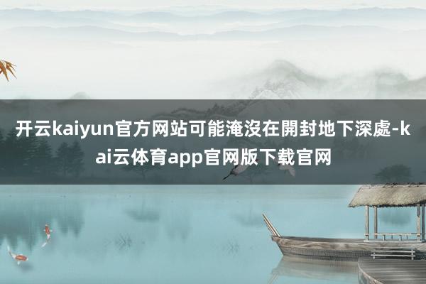 开云kaiyun官方网站可能淹沒在開封地下深處-kai云体育app官网版下载官网