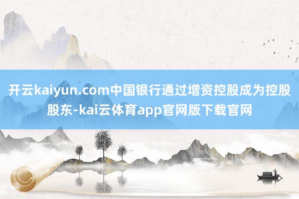 开云kaiyun.com中国银行通过增资控股成为控股股东-kai云体育app官网版下载官网