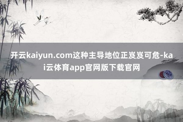 开云kaiyun.com　　这种主导地位正岌岌可危-kai云体育app官网版下载官网
