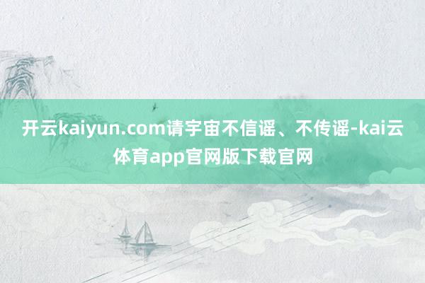 开云kaiyun.com请宇宙不信谣、不传谣-kai云体育app官网版下载官网