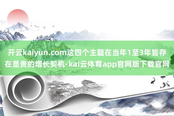 开云kaiyun.com这四个主题在当年1至3年皆存在显贵的增长契机-kai云体育app官网版下载官网