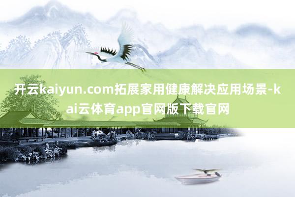 开云kaiyun.com拓展家用健康解决应用场景-kai云体育app官网版下载官网
