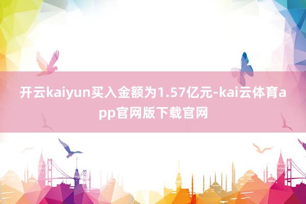 开云kaiyun买入金额为1.57亿元-kai云体育app官网版下载官网