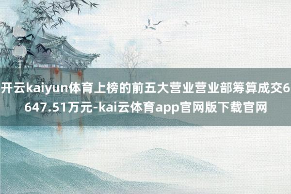 开云kaiyun体育上榜的前五大营业营业部筹算成交6647.51万元-kai云体育app官网版下载官网