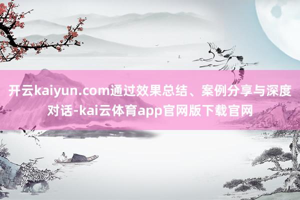 开云kaiyun.com通过效果总结、案例分享与深度对话-kai云体育app官网版下载官网