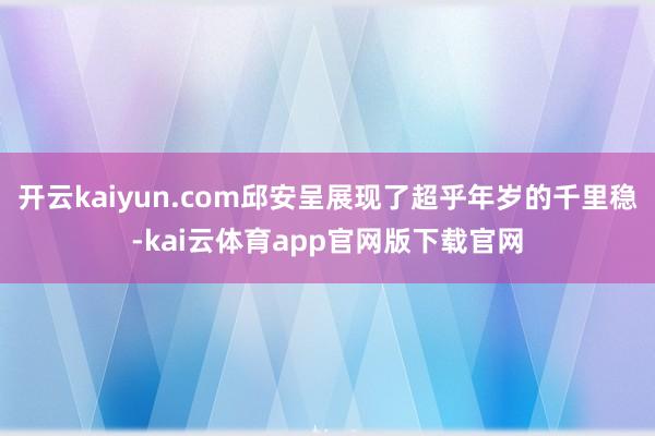 开云kaiyun.com邱安呈展现了超乎年岁的千里稳-kai云体育app官网版下载官网