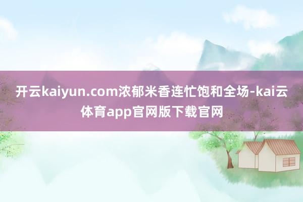 开云kaiyun.com浓郁米香连忙饱和全场-kai云体育app官网版下载官网