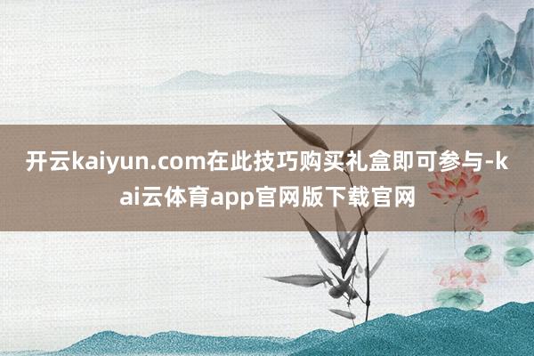 开云kaiyun.com在此技巧购买礼盒即可参与-kai云体育app官网版下载官网