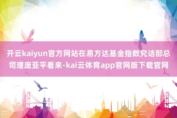 开云kaiyun官方网站　　在易方达基金指数究诘部总司理庞亚平看来-kai云体育app官网版下载官网