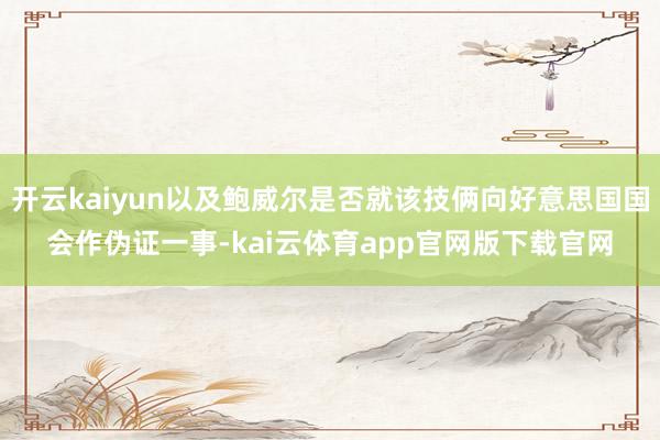 开云kaiyun以及鲍威尔是否就该技俩向好意思国国会作伪证一事-kai云体育app官网版下载官网