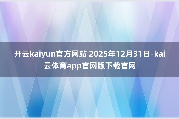 开云kaiyun官方网站 2025年12月31日-kai云体育app官网版下载官网