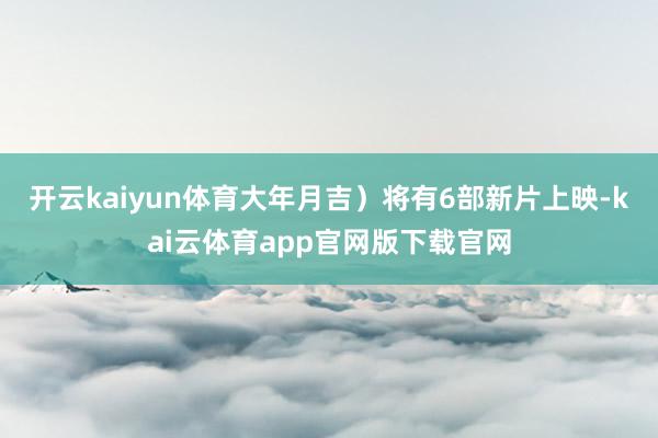 开云kaiyun体育大年月吉）将有6部新片上映-kai云体育app官网版下载官网